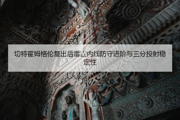 切特霍姆格伦复出后雷霆内线防守进阶与三分投射稳定性