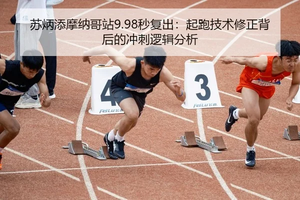 苏炳添摩纳哥站9.98秒复出：起跑技术修正背后的冲刺逻辑分析